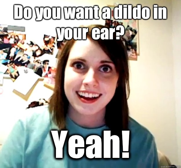 Do you want a dildo in your ear? Yeah!  Overly Attached Girlfriend