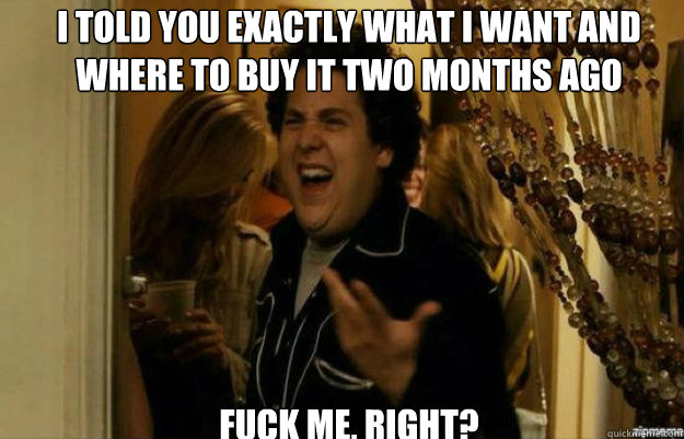 I told you exactly what I want and where to buy it two months ago FUCK ME, RIGHT?  fuck me right