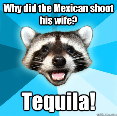 Why did the Mexican shoot his wife? Tequila!   Lame Pun Coon