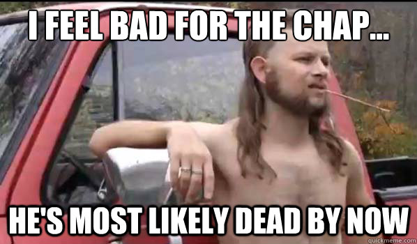 I feel bad for the chap... He's most likely dead by now - I feel bad for the chap... He's most likely dead by now  Almost Politically Correct Redneck
