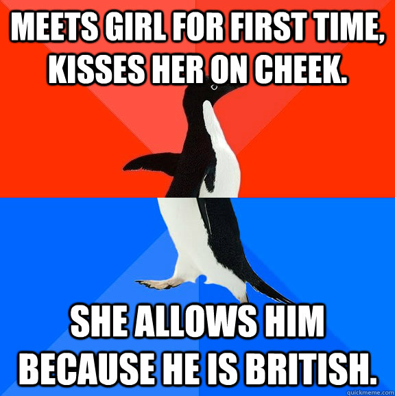 Meets girl for first time, Kisses her on cheek. She allows him because he is british.  Socially Awesome Awkward Penguin