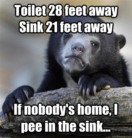 Toilet 28 feet away Sink 21 feet away If nobody's home, I pee in the sink...  Confession Bear