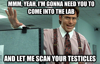 Mmm, yeah, I'm gonna need you to come into the lab and let me scan your testicles  Office Space