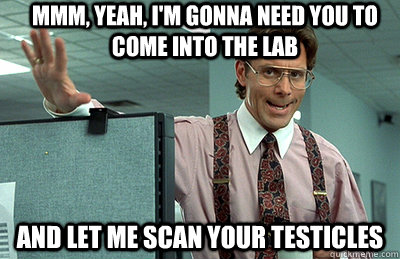 Mmm, yeah, I'm gonna need you to come into the lab and let me scan your testicles - Mmm, yeah, I'm gonna need you to come into the lab and let me scan your testicles  Office Space