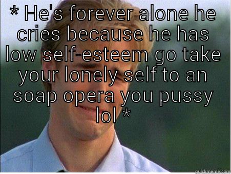* HE'S FOREVER ALONE HE CRIES BECAUSE HE HAS LOW SELF-ESTEEM GO TAKE YOUR LONELY SELF TO AN SOAP OPERA YOU PUSSY LOL *  1990s Problems