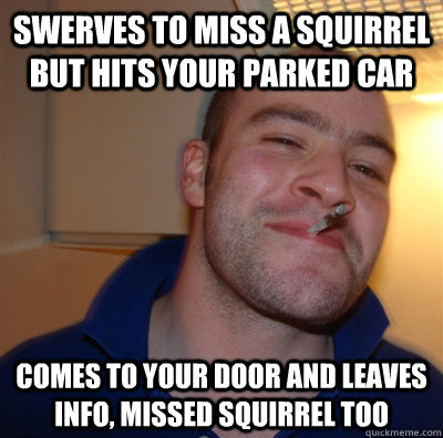 swerves to miss a squirrel but hits your parked car comes to your door and leaves info, missed squirrel too  GoodGuyGreg