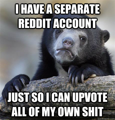 I have a separate reddit account just so i can upvote all of my own shit  Confession Bear