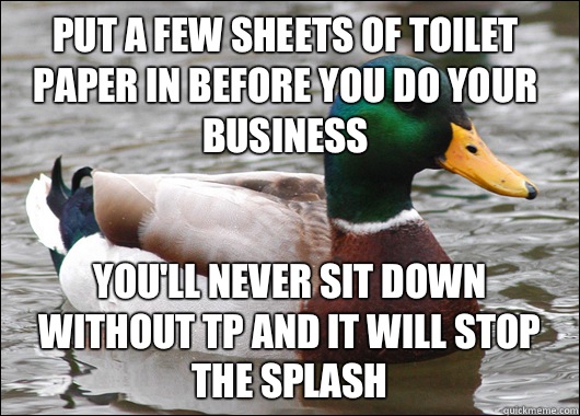 Put a few sheets of toilet paper in before you do your business You'll never sit down without Tp and it will stop the splash  Actual Advice Mallard