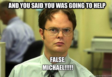 And you said you was going to help FALSE.  
MICHAEL!!!!!  Schrute