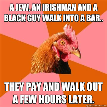 a Jew, an Irishman and a black guy walk into a bar.. They pay and walk out a few hours later.  Anti-Joke Chicken