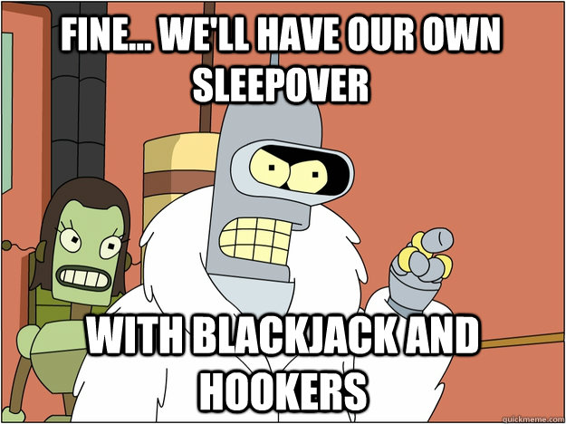 Fine... We'll have our own sleepover  with Blackjack and hookers  Pimp Bender