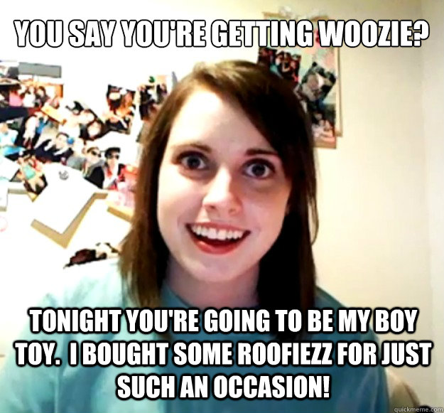 you say you're getting woozie? tonight you're going to be my boy toy.  I bought some roofiezz for just such an occasion!   Overly Attached Girlfriend