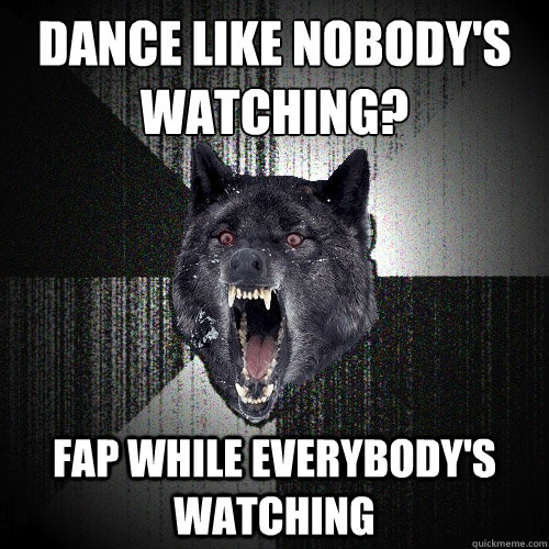 Dance like nobody's watching?
 Fap while everybody's watching  Insanity Wolf