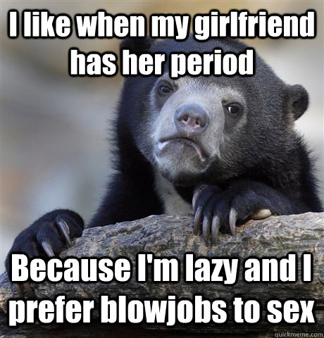 I like when my girlfriend has her period Because I'm lazy and I prefer blowjobs to sex  Confession Bear