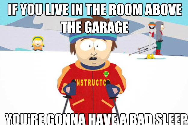 if you live in the room above the garage YOU'RE GONNA HAVE A BAD sleep  Youre gonna have a bad time