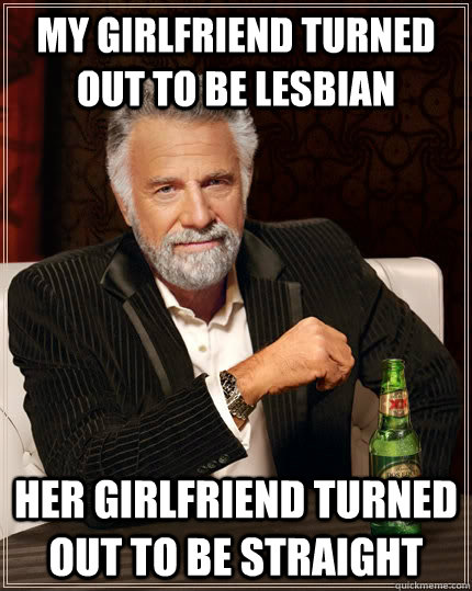 my girlfriend turned out to be lesbian her girlfriend turned out to be straight   The Most Interesting Man In The World