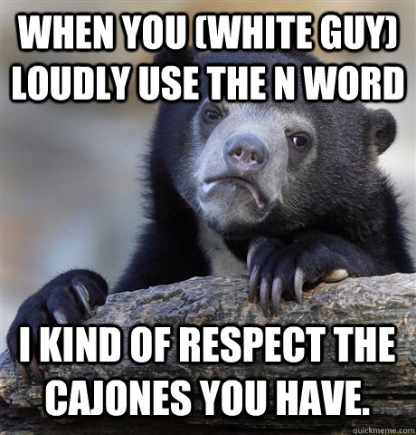 When you (white guy) loudly use the n word I kind of respect the cajones you have. - When you (white guy) loudly use the n word I kind of respect the cajones you have.  Confession Bear