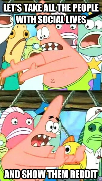 Let's take all the people with social lives and show them reddit  Push it somewhere else Patrick