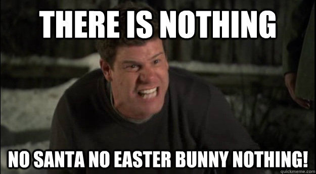 THERE IS NOTHING NO SANTA NO EASTER BUNNY NOTHING!  