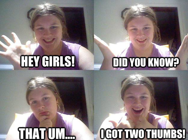 Hey girls! Did you know? That um.... I got two thumbs! - Hey girls! Did you know? That um.... I got two thumbs!  Im really getting tired of this shit --
