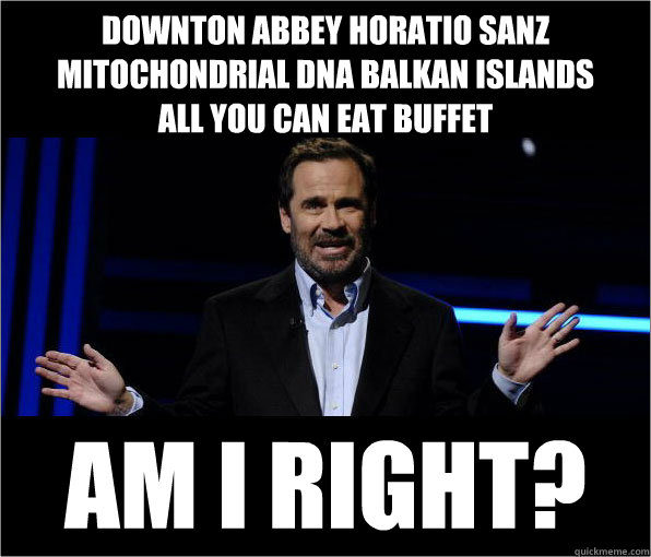 downton abbey horatio sanz 
mitochondrial dna balkan islands
all you can eat buffet AM I right? - downton abbey horatio sanz 
mitochondrial dna balkan islands
all you can eat buffet AM I right?  Dennis Miller Jokes