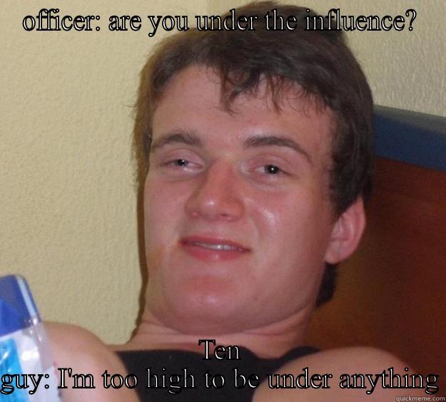 OFFICER: ARE YOU UNDER THE INFLUENCE? TEN GUY: I'M TOO HIGH TO BE UNDER ANYTHING 10 Guy