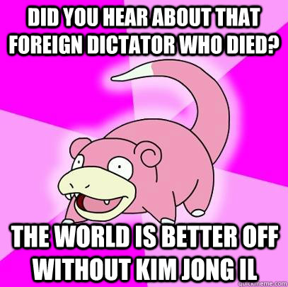 Did you hear about that foreign dictator who died? the world is better off without Kim Jong il  Slowpoke