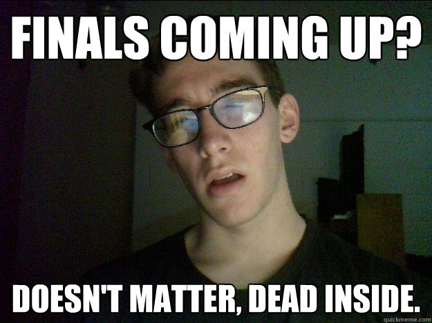 Finals coming up? Doesn't matter, dead inside.  