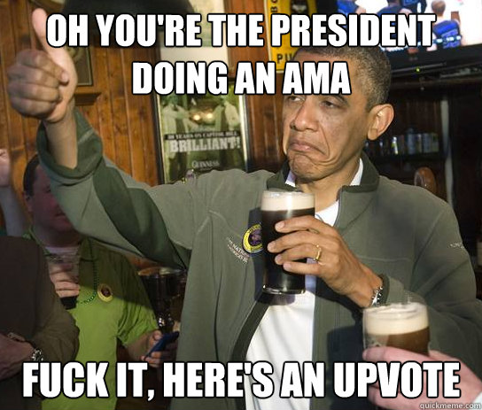 Oh you're the president doing an ama fuck it, here's an upvote  Upvoting Obama