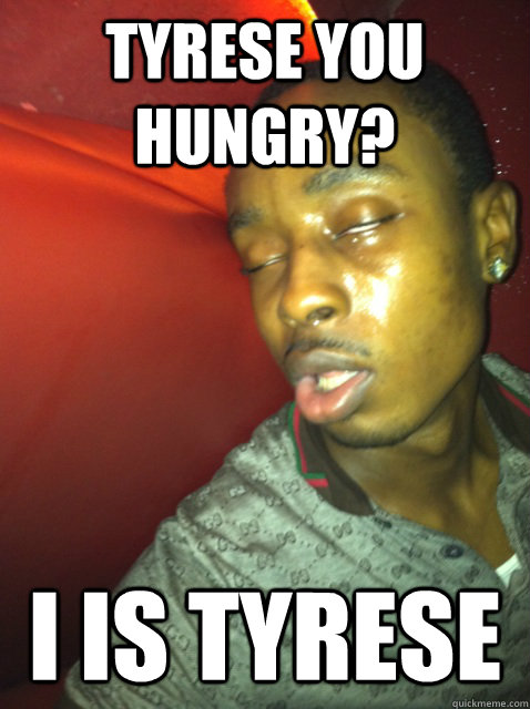 tyrese you hungry? I IS TYRESE  