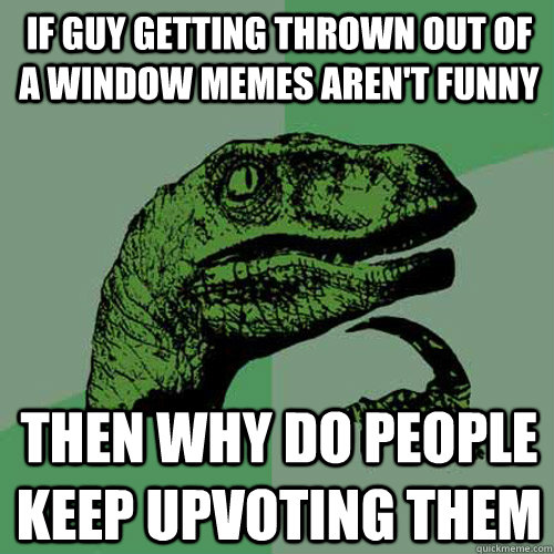 If Guy getting thrown out of a window memes aren't funny then why do people keep upvoting them  Philosoraptor