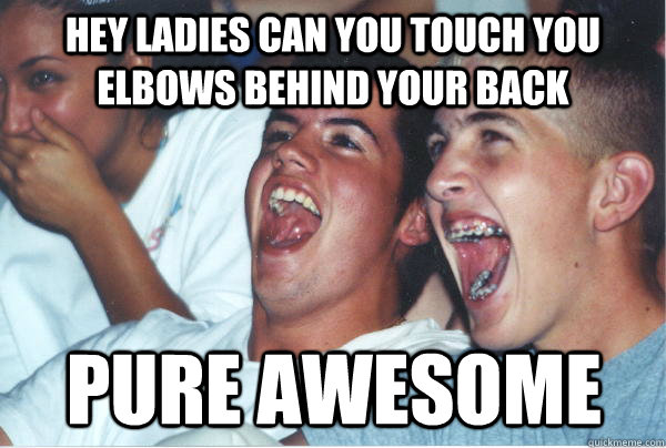 hey ladies can you touch you elbows behind your back pure awesome  Immature High Schoolers