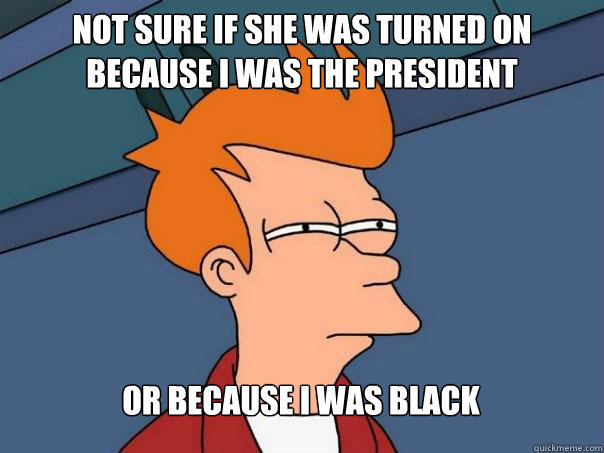 Not sure if she was turned on because I was the president Or because I was black  Futurama Fry
