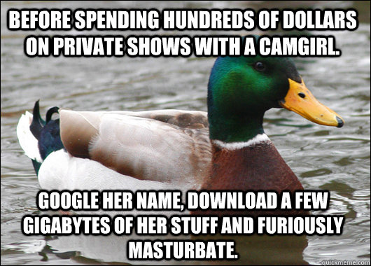 Before spending hundreds of dollars on private shows with a camgirl. Google her name, download a few gigabytes of her stuff and furiously masturbate.  Actual Advice Mallard