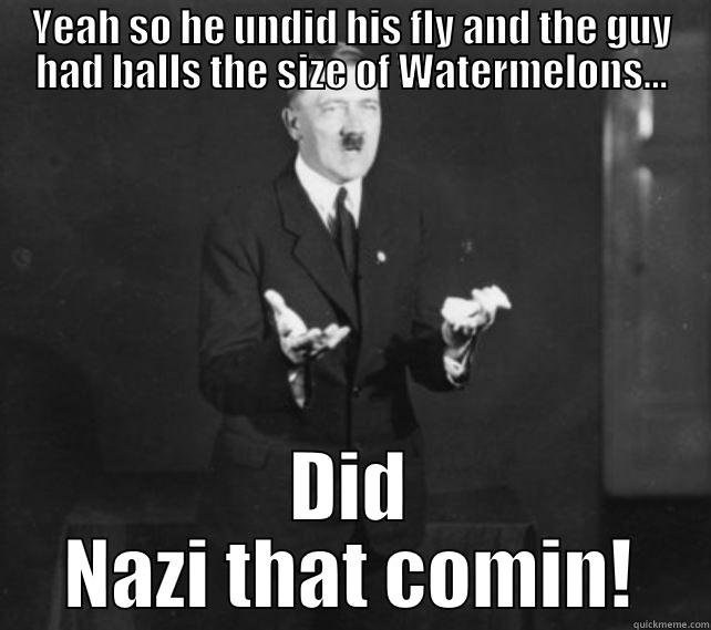 Did Nazi that comin! - YEAH SO HE UNDID HIS FLY AND THE GUY HAD BALLS THE SIZE OF WATERMELONS... DID NAZI THAT COMIN! Misc