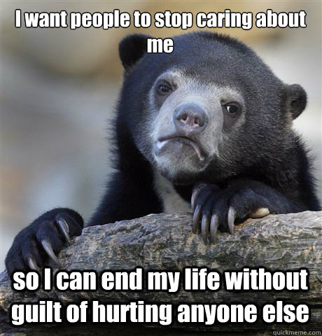 I want people to stop caring about me so I can end my life without guilt of hurting anyone else - I want people to stop caring about me so I can end my life without guilt of hurting anyone else  Confession Bear