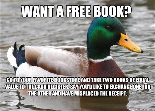 Want a free book? Go to your favorite bookstore and take two books of equal value to the cash register. Say you'd like to exchange one for the other and have misplaced the receipt.   Actual Advice Mallard