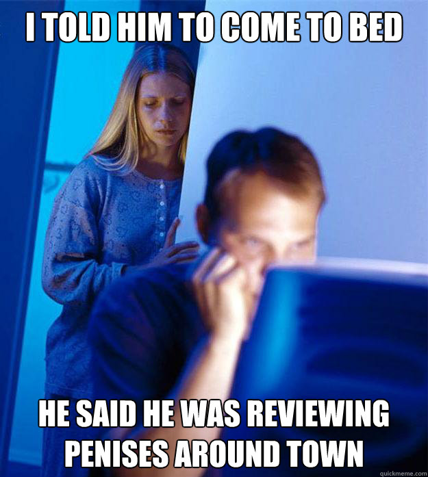 I told him to come to bed he said he was reviewing penises around town  Redditors Wife