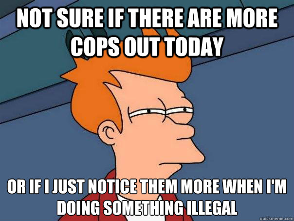 not sure if there are more cops out today or if i just notice them more when i'm doing something illegal  Futurama Fry