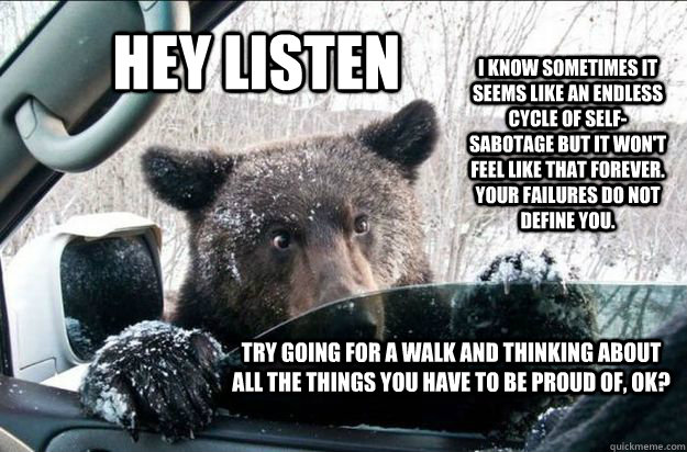HEY LISTEN I know sometimes it seems like an endless cycle of self-sabotage but it won't feel like that forever.  Your failures do not define you. Try going for a walk and thinking about all the things you have to be proud of, Ok?    Pep Talk Bear