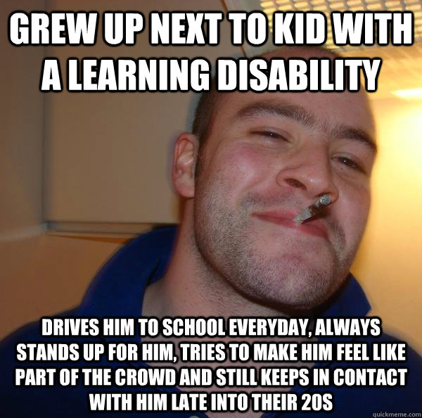 grew up next to kid with a learning disability drives him to school everyday, always stands up for him, tries to make him feel like part of the crowd and still keeps in contact with him late into their 20s - grew up next to kid with a learning disability drives him to school everyday, always stands up for him, tries to make him feel like part of the crowd and still keeps in contact with him late into their 20s  Misc