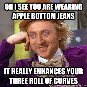 Oh I see you are wearing Apple Bottom jeans It really enhances your three roll of curves  willy wonka
