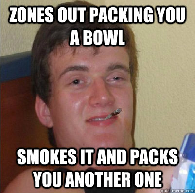 zones out packing you a bowl smokes it and packs you another one  Good Guy 10 Guy