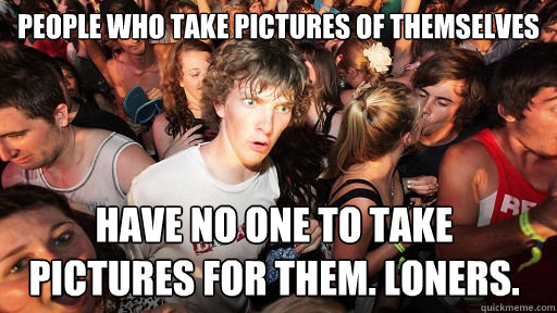 People who take pictures of themselves have no one to take pictures for them. LOners.  Sudden Clarity Clarence