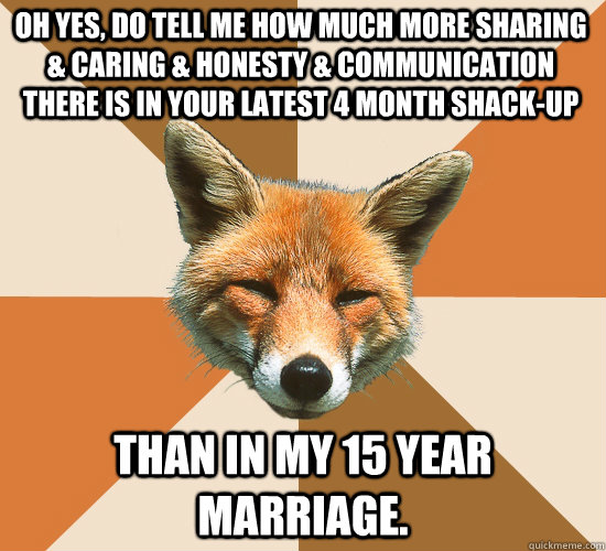 Oh yes, do tell me how much more sharing & caring & honesty & communication there is in your latest 4 month shack-up Than in my 15 year marriage.  Condescending Fox