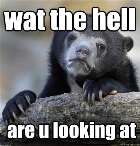 wat the hell  are u looking at   Confession Bear