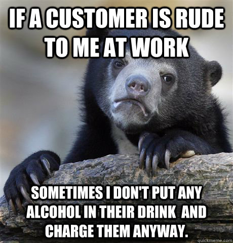If a customer is rude to me at work sometimes I don't put any alcohol in their drink  and charge them anyway.  Confession Bear