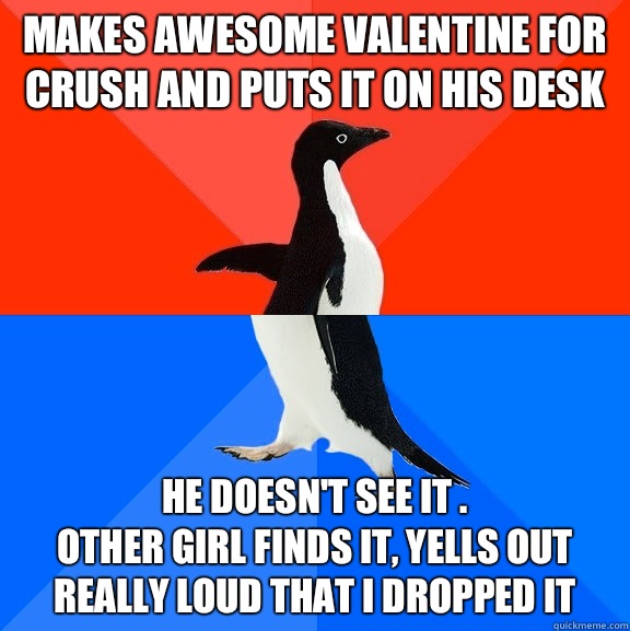 Makes awesome valentine for crush and puts it on his desk He doesn't see it .
Other girl finds it, yells out really loud that I dropped it  Socially Awesome Awkward Penguin