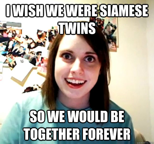 i wish we were siamese twins so we would be together forever  Overly Attached Girlfriend