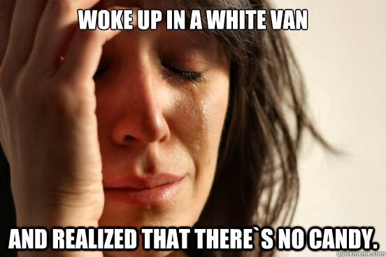 Woke up in a white van and realized that there`s no candy.  First World Problems